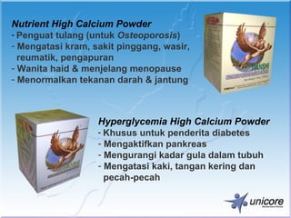 Nutrient High Calcium Powder
- Penguat tulang (untuk Osteoporosis)
- Mengatasi kram, sakit pinggang, wasir,
  reumatik, pengapuran
- Wanita haid & menjelang menopause
- Menormalkan tekanan darah & jantung



                   Hyperglycemia High Calcium Powder
                   - Khusus untuk penderita diabetes
                   - Mengaktifkan pankreas
                   - Mengurangi kadar gula dalam tubuh
                   - Mengatasi kaki, tangan kering dan
                     pecah-pecah
 