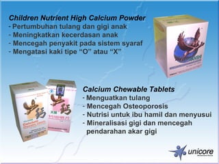 Children Nutrient High Calcium Powder
- Pertumbuhan tulang dan gigi anak
- Meningkatkan kecerdasan anak
- Mencegah penyakit pada sistem syaraf
- Mengatasi kaki tipe “O” atau “X”




                    Calcium Chewable Tablets
                    - Menguatkan tulang
                    - Mencegah Osteoporosis
                    - Nutrisi untuk ibu hamil dan menyusui
                    - Mineralisasi gigi dan mencegah
                      pendarahan akar gigi
 