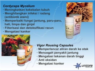 Cordyceps Mycelium
- Meningkatkan kekebalan tubuh
- Menghilangkan infeksi / radang
  (antibiotik alami)
- Memperbaiki fungsi jantung, paru-paru,
  hati, limpa dan ginjal
- Filterisasi dan detoksifikasi racun
- Mengatasi kanker



                      Vigor Rousing Capsules
                      - Memperlancar aliran darah ke otak
                      - Mencegah penyakit jantung
                      - Mengatasi tekanan darah tinggi
                      - Anti oksidan
                      - Mengatasi kanker
 