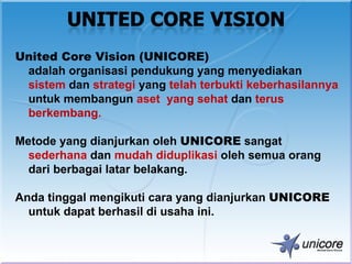 United Core Vision (UNICORE)
 adalah organisasi pendukung yang menyediakan
 sistem dan strategi yang telah terbukti keberhasilannya
 untuk membangun aset yang sehat dan terus
 berkembang.

Metode yang dianjurkan oleh UNICORE sangat
  sederhana dan mudah diduplikasi oleh semua orang
  dari berbagai latar belakang.

Anda tinggal mengikuti cara yang dianjurkan UNICORE
  untuk dapat berhasil di usaha ini.
 