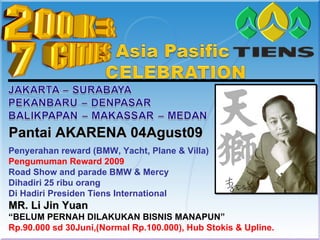Pantai AKARENA 04Agust09
Penyerahan reward (BMW, Yacht, Plane & Villa)
Pengumuman Reward 2009
Road Show and parade BMW & Mercy
Dihadiri 25 ribu orang
Di Hadiri Presiden Tiens International
MR. Li Jin Yuan
“BELUM PERNAH DILAKUKAN BISNIS MANAPUN”
Rp.90.000 sd 30Juni,(Normal Rp.100.000), Hub Stokis & Upline.
 