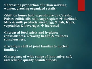 •Increasing proportion of urban working
women, growing organized retails.
•Shift on house hold expenditure on Cereals,
Pulses, edible oils, salt, sugar, spices  declined.
Milk & milk products, meat, egg & fish, fruits,
vegetables & beverages  increased
•Increased food safety and hygience
consciousness. Growing health & wellness
consciousness.
•Paradigm shift of joint families to nuclear
families .
•Emergence of wide range of innovative, safe
and reliable quality branded foods.
 