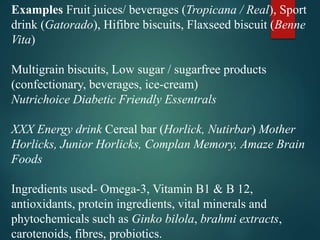 Examples Fruit juices/ beverages (Tropicana / Real), Sport
drink (Gatorado), Hifibre biscuits, Flaxseed biscuit (Benne
Vita)
Multigrain biscuits, Low sugar / sugarfree products
(confectionary, beverages, ice-cream)
Nutrichoice Diabetic Friendly Essentrals
XXX Energy drink Cereal bar (Horlick, Nutirbar) Mother
Horlicks, Junior Horlicks, Complan Memory, Amaze Brain
Foods
Ingredients used- Omega-3, Vitamin B1 & B 12,
antioxidants, protein ingredients, vital minerals and
phytochemicals such as Ginko bilola, brahmi extracts,
carotenoids, fibres, probiotics.
 