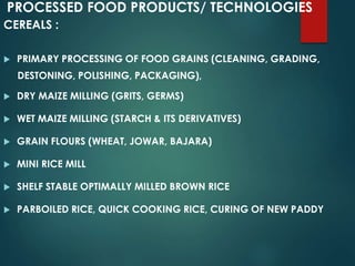 PROCESSED FOOD PRODUCTS/ TECHNOLOGIES
CEREALS :
 PRIMARY PROCESSING OF FOOD GRAINS (CLEANING, GRADING,
DESTONING, POLISHING, PACKAGING),
 DRY MAIZE MILLING (GRITS, GERMS)
 WET MAIZE MILLING (STARCH & ITS DERIVATIVES)
 GRAIN FLOURS (WHEAT, JOWAR, BAJARA)
 MINI RICE MILL
 SHELF STABLE OPTIMALLY MILLED BROWN RICE
 PARBOILED RICE, QUICK COOKING RICE, CURING OF NEW PADDY
 