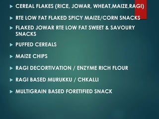  CEREAL FLAKES (RICE, JOWAR, WHEAT,MAIZE,RAGI)
 RTE LOW FAT FLAKED SPICY MAIZE/CORN SNACKS
 FLAKED JOWAR RTE LOW FAT SWEET & SAVOURY
SNACKS
 PUFFED CEREALS
 MAIZE CHIPS
 RAGI DECORTIVATION / ENZYME RICH FLOUR
 RAGI BASED MURUKKU / CHKALLI
 MULTIGRAIN BASED FORETIFIED SNACK
 