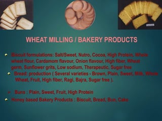 WHEAT MILLING / BAKERY PRODUCTS
Biscuit formulations: Salt/Sweet, Nutro, Cocoa, High Protein, Whole
wheat flour, Cardamom flavour, Onion flavour, High fiber, Wheat
germ, Sunflower grits, Low sodium, Therapeutic, Sugar free
Bread: production ( Several varieties - Brown, Plain, Sweet, Milk, Whole
Wheat, Fruit, High fiber, Ragi, Bajra, Sugar free ).
 Buns : Plain, Sweet, Fruit, High Protein
Honey based Bakery Products : Biscuit, Bread, Bun, Cake
 
