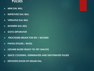 PULSES
 MINI DAL MILL
 IMPROVED DAL MILL
 VERSATILE DAL MILL
 MODERN DAL MILL
 GOTA SEPARATOR
 PROCESSED BESAN FOR SEV / BOONDI
 PAPAD (PULSES / RAGI)
 LEGUME BASED READY-TO-FRY SNACKS
 QUICK COOKING, GERMINATED AND DEHYDRATED PULSES
 DETOXIFICATION OF KESARI DAL
 