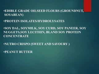 •EDIBLE GRADE OILSEED FLOURS (GROUNDNUT,
SOYABEAN)
•PROTEIN ISOLATES/HYDROLYSATES
•SOY DAL, SOYMILK, SOY CURD, SOY PANEER, SOY
NUGGETS,SOY LECITHIN, BLAND SOY PROTEIN
CONCENTRATE
•NUTRO CRISPO (SWEET AND SAVOURY )
•PEANUT BUTTER
 