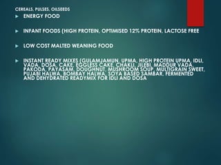 CEREALS, PULSES, OILSEEDS
 ENERGY FOOD
 INFANT FOODS (HIGH PROTEIN, OPTIMISED 12% PROTEIN, LACTOSE FREE
 LOW COST MALTED WEANING FOOD
 INSTANT READY MIXES (GULAMJAMUN, UPMA, HIGH PROTEIN UPMA, IDLI,
VADA, DOSA, CAKE, EGGLESS CAKE, CHAKLI, JILEBI, MADDUR VADA,
PAKODA, PAYASAM, DOUGHNUT, MUSHROOM SOUP, MULTIGRAIN SWEET,
PUJABI HALWA, BOMBAY HALWA, SOYA BASED SAMBAR, FERMENTED
AND DEHYDRATED READYMIX FOR IDLI AND DOSA
 
