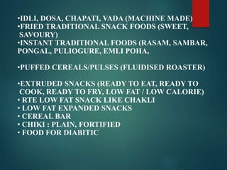 •IDLI, DOSA, CHAPATI, VADA (MACHINE MADE)
•FRIED TRADITIONAL SNACK FOODS (SWEET,
SAVOURY)
•INSTANT TRADITIONAL FOODS (RASAM, SAMBAR,
PONGAL, PULIOGURE, EMLI POHA,
•PUFFED CEREALS/PULSES (FLUIDISED ROASTER)
•EXTRUDED SNACKS (READY TO EAT, READY TO
COOK, READY TO FRY, LOW FAT / LOW CALORIE)
• RTE LOW FAT SNACK LIKE CHAKLI
• LOW FAT EXPANDED SNACKS
• CEREAL BAR
• CHIKI : PLAIN, FORTIFIED
• FOOD FOR DIABITIC
 