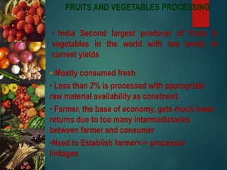FRUITS AND VEGETABLES PROCESSING
• India Second largest producer of fruits &
vegetables in the world with low levels of
current yields
• Mostly consumed fresh
• Less than 2% is processed with appropriate
raw material availability as constraint
• Farmer, the base of economy, gets much lower
returns due to too many intermediataries
between farmer and consumer
•Need to Establish farmer<-> processor
linkages
 