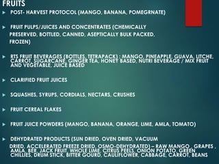 FRUITS
 POST- HARVEST PROTOCOL (MANGO, BANANA, POMEGRNATE)
 FRUIT PULPS/JUICES AND CONCENTRATES (CHEMICALLY
PRESERVED, BOTTLED, CANNED, ASEPTICALLY BULK PACKED,
FROZEN)
 RTS FRUIT BEVERAGES (BOTTLES, TETRAPACK) : MANGO, PINEAPPLE, GUAVA, LITCHE,
CARROT, SUGARCANE, GINGER TEA, HONEY BASED, NUTRI BEVERAGE / MIX FRUIT
AND VEGETABLE, JUICE BASED
 CLARIFIED FRUIT JUICES
 SQUASHES, SYRUPS, CORDIALS, NECTARS, CRUSHES
 FRUIT CEREAL FLAKES
 FRUIT JUICE POWDERS (MANGO, BANANA, ORANGE, LIME, AMLA, TOMATO)
 DEHYDRATED PRODUCTS (SUN DRIED, OVEN DRIED, VACUUM
DRIED, ACCELERATED FREEZE DRIED, OSMO-DEHYDRATED) – RAW MANGO , GRAPES ,
AMLA, BER, JACK FRUIT, WHOLE LIME, CITRUS PEELS, ONION POTATO, GREEN
CHILLIES, DRUM STICK, BITTER GOURD, CAULIFLOWER, CABBAGE, CARROT, BEANS
 
