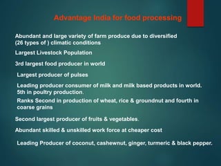 Advantage India for food processing
Abundant and large variety of farm produce due to diversified
(26 types of ) climatic conditions
Largest Livestock Population
3rd largest food producer in world
Largest producer of pulses
Leading producer consumer of milk and milk based products in world.
5th in poultry production.
Ranks Second in production of wheat, rice & groundnut and fourth in
coarse grains
Second largest producer of fruits & vegetables.
Abundant skilled & unskilled work force at cheaper cost
Leading Producer of coconut, cashewnut, ginger, turmeric & black pepper.
 