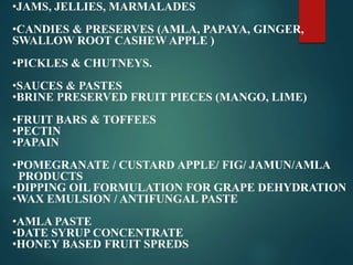•JAMS, JELLIES, MARMALADES
•CANDIES & PRESERVES (AMLA, PAPAYA, GINGER,
SWALLOW ROOT CASHEW APPLE )
•PICKLES & CHUTNEYS.
•SAUCES & PASTES
•BRINE PRESERVED FRUIT PIECES (MANGO, LIME)
•FRUIT BARS & TOFFEES
•PECTIN
•PAPAIN
•POMEGRANATE / CUSTARD APPLE/ FIG/ JAMUN/AMLA
PRODUCTS
•DIPPING OIL FORMULATION FOR GRAPE DEHYDRATION
•WAX EMULSION / ANTIFUNGAL PASTE
•AMLA PASTE
•DATE SYRUP CONCENTRATE
•HONEY BASED FRUIT SPREDS
 