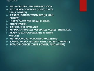 VEGETABLES:
 INSTANT PICKELS, STRAINED BABY FOOD,
 DEHYDRATED VEGETABLE (SLICES, FLAKES,
CUBES, POWDER)
 CANNED/ BOTTLED VEGETABLES (IN BRINE,
CURRIES)
 GRAVY PASTES FOR INDIAN CUISINES
 SOUP POWDERS
 CARROT JUICE BEVERAGES
 MINIMALLY PROCESSD VEGETABLES PACKED UNDER MAP.
 READY TO EAT FOODS (MEALS) IN RETORT
POUCHES
 MUSHROOM CULTIVATION AND PROCESSING
 TOMATO PRODUCTS (PUREE, PASTE, KETCHUP, CHUTNEY, )
 POTATO PRODUCTS (CHIPS, POWDER, FRIED WAFERS)
 
