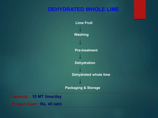 DEHYDRATED WHOLE LIME
Lime Fruit
Washing
Pre-treatment
Dehydration
Dehydrated whole lime
Packaging & Storage
Capacity : 10 MT lime/day
Project Cost : Rs. 45 lakh
 