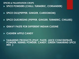 SPICES & PALANTATION CROPS
 SPICE POWDERS (CHILLI, TURMERIC, CORIANDER)
 SPICE OILS(PEPPER, GINGER, CARDOMOM)
 SPICE OLEORESINS (PEPPER, GINGER, TURMERIC, CHILLIES)
 GRAVY PASTE FOR DIFFERENT INDIAN CUISINE
 CASHEW APPLE CANDY
 TAMARIND PRODUCTS (PULP, PASTE, JUICE CONCENTRATE,
POWDER, KERNEL POWDER, CANDY, GREEN TAMARIND SPICE
MIX )
 