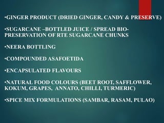•GINGER PRODUCT (DRIED GINGER, CANDY & PRESERVE)
•SUGARCANE –BOTTLED JUICE / SPREAD BIO-
PRESERVATION OF RTE SUGARCANE CHUNKS
•NEERA BOTTLING
•COMPOUNDED ASAFOETIDA
•ENCAPSULATED FLAVOURS
•NATURAL FOOD COLOURS (BEET ROOT, SAFFLOWER,
KOKUM, GRAPES, ANNATO, CHILLI, TURMERIC)
•SPICE MIX FORMULATIONS (SAMBAR, RASAM, PULAO)
 