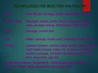 TECHNOLOGIES FOR MEAT, FISH AND POULTRY
Pork - Ham, Becan, sausage, pickle, dehydrated, canned
Sheep / Goat - Sausages, kabab, pickle, frozen curry, canned, sap
cube, sausage casing , Meat Burger, Meat wafers,
Beef - Sausage, corned beef
Fish - Wafer, sausage, frozen curry, marinated paste, pickle
Poultry - Dressed chicken, curried, kabab, pickle, chicken wafer,
shelf stable biriyani, kabab mix & titbits, marinated
tandoori sausage, sandwich spread, soup mix, frozen
curry, soup cube, egg loaf,
Instant Gravy Mixes ( Dehydrated) - Multi purpose gravy, Biriyani,
Tandoori, Kabab, Meat preparations fish preparations
 