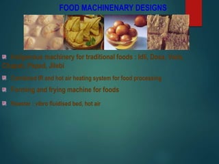 FOOD MACHINENARY DESIGNS
Indigenous machinery for traditional foods : Idli, Dosa, Vada,
Chapati, Papad, Jilebi
Forming and frying machine for foods
Roaster : vibro fluidised bed, hot air
Combined IR and hot air heating system for food processing
 
