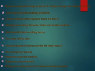 Devise for pneumatic dough extrusion & cutting of dough into Geometric shape
Leaf cup and plate making machine
Laddu molding machine (Besan, Rawa & Similar )
Sheeting and cutting device for chikki and similar products
Hand operated lemon cutting device
Dry maize milling plant
Infrared heating of Cashew kernels for testa removal
Hot air popping machine
Sugarcane deskinng machine
Shitting and cutting device for chikki and similar products
Sugarcane juice extractor
 