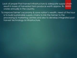 Lack of proper Post-harvest infrastructure & adequate supply chain
result in losses of harvested farm produce worth approx. Rs. 30000
crores annually in the country.
To improve farmer’s economy & save nation’s wealth, need of the hour
is to build sustainable supply chains to link the farmer to the
processing & marketing centres and also to develop integrated post-
harvest technology & infrastructure.
 