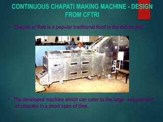 CONTINUOUS CHAPATI MAKING MACHINE - DESIGN
FROM CFTRI
• Chapati or Roti is a popular traditional food in the Indian diet.
• The developed machine which can cater to the large requirement
of chapatis in a short span of time.
 