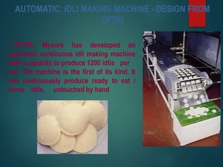 AUTOMATIC IDLI MAKING MACHINE - DESIGN FROM
CFTRI
• CFTRI, Mysore has developed an
automatic continuous idli making machine
with a capacity to produce 1200 idlis per
our. The machine is the first of its kind. It
can continuously produce ready to eat /
serve idlis, untouched by hand
 