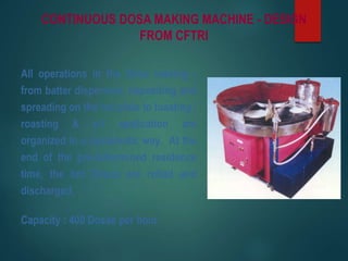 CONTINUOUS DOSA MAKING MACHINE - DESIGN
FROM CFTRI
All operations in the Dosa making -
from batter dispersion, depositing and
spreading on the hot plate to toasting /
roasting & oil application are
organized in a systematic way. At the
end of the pre-determined residence
time, the hot Dosas are rolled and
discharged.
Capacity : 400 Dosas per hour
 
