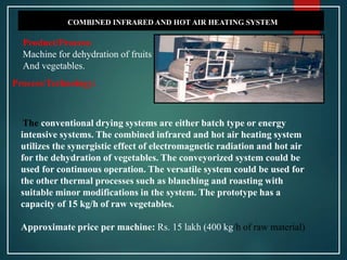 COMBINED INFRARED AND HOT AIR HEATING SYSTEM
Product/Process:
Machine for dehydration of fruits
And vegetables.
The conventional drying systems are either batch type or energy
intensive systems. The combined infrared and hot air heating system
utilizes the synergistic effect of electromagnetic radiation and hot air
for the dehydration of vegetables. The conveyorized system could be
used for continuous operation. The versatile system could be used for
the other thermal processes such as blanching and roasting with
suitable minor modifications in the system. The prototype has a
capacity of 15 kg/h of raw vegetables.
Approximate price per machine: Rs. 15 lakh (400 kg/h of raw material)
Process/Technology:
 