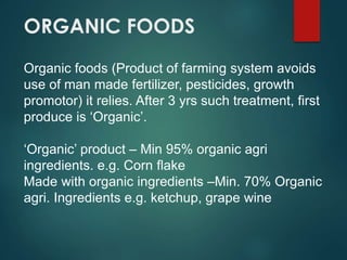 ORGANIC FOODS
Organic foods (Product of farming system avoids
use of man made fertilizer, pesticides, growth
promotor) it relies. After 3 yrs such treatment, first
produce is ‘Organic’.
‘Organic’ product – Min 95% organic agri
ingredients. e.g. Corn flake
Made with organic ingredients –Min. 70% Organic
agri. Ingredients e.g. ketchup, grape wine
 