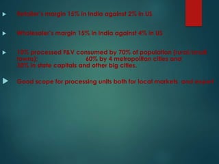  Retailer’s margin 15% in India against 2% in US
 Wholesaler’s margin 15% in India against 4% in US
 10% processed F&V consumed by 70% of population (rural/small
towns); 60% by 4 metropolitan cities and
30% in state capitals and other big cities.
 Good scope for processing units both for local markets and export
 