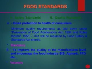 68
FOOD STANDARDS
A. Safety Standards B. Quality Standards
A - Gives protection to health of consumers
Minimum quality requirements as laid down under
“Prevention of Food Adulteration Act, 1954 and Rules
thereof, 1955”.- This will be replaced by Food Safety &
Standards Act shortly.
* Mandatory
B - To improve the quality at the manufactures level
and encourage the food industry BIS, Agmark, FPO
etc.,
* Voluntary
 