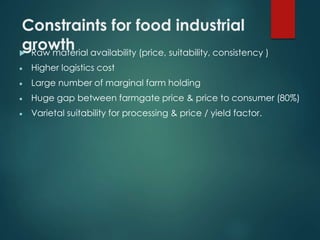 Constraints for food industrial
growth Raw material availability (price, suitability, consistency )
 Higher logistics cost
 Large number of marginal farm holding
 Huge gap between farmgate price & price to consumer (80%)
 Varietal suitability for processing & price / yield factor.
 