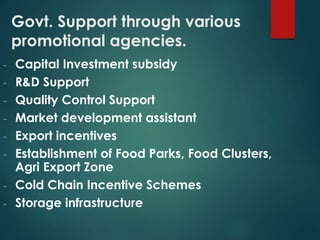 Govt. Support through various
promotional agencies.
- Capital Investment subsidy
- R&D Support
- Quality Control Support
- Market development assistant
- Export incentives
- Establishment of Food Parks, Food Clusters,
Agri Export Zone
- Cold Chain Incentive Schemes
- Storage infrastructure
 