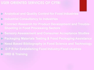 USER ORIENTED SERVICES OF CFTRI
 Analytical and Quality Control for Food Industries
 Industrial Consultancy to Industries
 Contract Research for Product Development and Trouble-
Shooting in Food Processing Sectors
 Sensory Assessment and Consumer Acceptance Studies
 Packaging Materials Testing & Food Packaging Assistance
 Need Based Bibliography in Food Science and Technology
 D P R for Establishing Food Industry/Food clustres
 HRD & Training
 