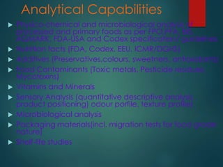 Analytical Capabilities
 Physico-chemical and microbiological analysis of
processed and primary foods as per FPO,PFA, BIS,
AGMARK, FDA-USA and Codex specification/ guidelines
 Nutrition facts (FDA, Codex, EEU, ICMR/DGHS)
 Additives (Preservatives,colours, sweetners, antioxidants)
 Food Contaminants (Toxic metals, Pesticide residues,
Mycotoxins)
 Vitamins and Minerals
 Sensory Analysis (quantitative descriptive analysis,
product positioning) odour porfile, texture profile)
 Microbiological analysis
 Packaging materials(incl. migration tests for food grade
nature)
 Shelf-life studies
 