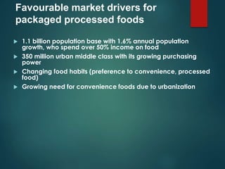  1.1 billion population base with 1.6% annual population
growth, who spend over 50% income on food
 350 million urban middle class with its growing purchasing
power
 Changing food habits (preference to convenience, processed
food)
 Growing need for convenience foods due to urbanization
Favourable market drivers for
packaged processed foods
 