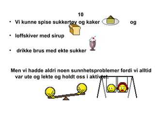 10   Vi kunne spise sukkert?y og kaker  og  loffskiver med sirup  drikke brus med ekte sukker  Men vi hadde aldri noen sunnhetsproblemer fordi vi alltid  var ute og lekte og holdt oss i aktivtet. 