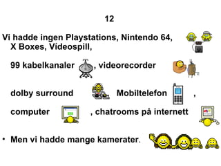 12   Vi hadde ingen Playstations, Nintendo 64, X Boxes, Vdeospill,  99 kabelkanaler  , videorecorder  ,  dolby surround  ,  Mobiltelefon  , computer  , chatrooms p? internett  Men vi hadde mange kamerater .  