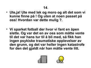 14 .  Ute,ja! Ute med lek og moro og alt det som vi kunne finne p? ! Og uten at noen passet p? oss! Hvordan var dette mulig ?.  Vi sparket fotball der hvor vi fant en ?pen slette. Og var det en av oss som m?tte vente til det var hans tur til ? bli med, s? fikk han ingen psykiske traumatiske opplevelser av den grunn, og det var heller ingen katastrofe for den det gjaldt n?r han m?tte vente litt. 
