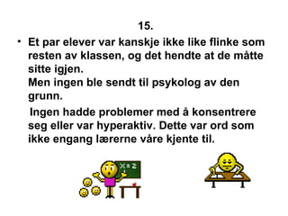 15. Et par elever var kanskje ikke like flinke som resten av klassen, og det hendte at de m?tte sitte igjen. Men ingen ble sendt til psykolog av den grunn. Ingen hadde problemer med ? konsentrere seg eller var hyperaktiv. Dette var ord som ikke engang l?rerne v?re kjente til.  