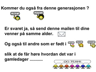 Kommer du ogs? fra denne generasjonen ? Er svaret ja, s? send denne mailen til dine venner p? samme alder.  Og ogs? til andre som er f?dt i  slik at de f?r h?re hvordan det var i gamledager ........... 