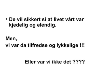 De vil sikkert si at livet v?rt var kjedelig og elendig.  Men,  vi var da tilfredse og lykkelige !!!    Eller var vi ikke det ???? 