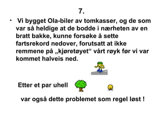 7. Vi bygget Ola-biler av tomkasser, og de som var s? heldige at de bodde i n?rheten av en bratt bakke, kunne fors?ke ? sette fartsrekord nedover, forutsatt at ikke remmene p? ?kj?ret?yet v?rt r?yk f?r vi var kommet halveis ned. Etter et par uhell var ogs? dette problemet som regel l?st ! 