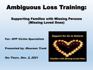 1
Ambiguous Loss Training:
Supporting Families with Missing Persons
(Missing Loved Ones)
For: OPP Victim Specialists
Presented by: Maureen Trask
On: Thurs. Dec. 2, 2021
 