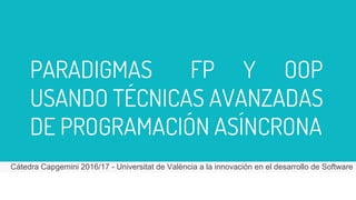 PARADIGMAS FP Y OOP
USANDO TÉCNICAS AVANZADAS
DE PROGRAMACIÓN ASÍNCRONA
Cátedra Capgemini 2016/17 - Universitat de València a la innovación en el desarrollo de Software
 