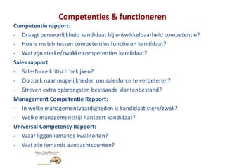 Competenties & functioneren Competentie rapport: Draagt persoonlijkheid kandidaat bij ontwikkelbaarheid competentie? Hoe is match tussen competenties functie en kandidaat? Wat zijn sterke/zwakke competenties kandidaat? Sales rapport Salesforce kritisch bekijken? Op zoek naar mogelijkheden om salesforce te verbeteren? Streven extra opbrengsten bestaande klantenbestand? Management Competentie Rapport: In welke managementvaardigheden is kandidaat sterk/zwak? Welke managementstijl hanteert kandidaat? Universal Competency Rapport: Waar liggen iemands kwaliteiten? Wat zijn iemands aandachtspunten? 