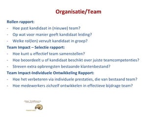 Organisatie/Team Rollen rapport: Hoe past kandidaat in (nieuwe) team? Op wat voor manier geeft kandidaat leiding? Welke rol(len) vervult kandidaat in groep? Team Impact – Selectie rapport: Hoe kunt u effectief team samenstellen? Hoe beoordeelt u of kandidaat beschikt over juiste teamcompetenties? Streven extra opbrengsten bestaande klantenbestand? Team Impact-Individuele Ontwikkeling Rapport: Hoe het verbeteren via individuele prestaties, die van bestaand team? Hoe medewerkers zichzelf ontwikkelen in effectieve bijdrage team? 