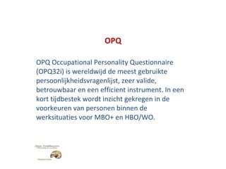 OPQ OPQ Occupational Personality Questionnaire (OPQ32i) is wereldwijd de meest gebruikte persoonlijkheidsvragenlijst, zeer valide, betrouwbaar en een efficient instrument. In een kort tijdbestek wordt inzicht gekregen in de voorkeuren van personen binnen de werksituaties voor MBO+ en HBO/WO. 